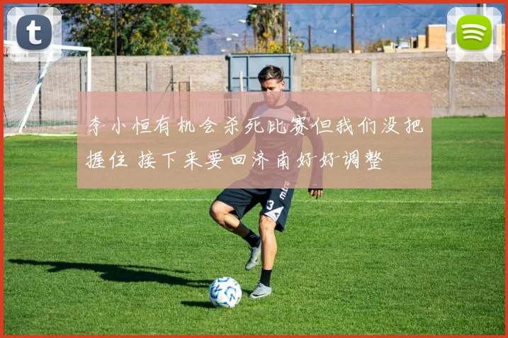 李小恒有机会杀死比赛但我们没把握住 接下来要回济南好好调整