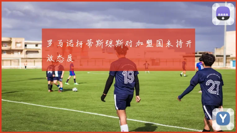 罗马诺柯蒂斯琼斯对加盟国米持开放态度