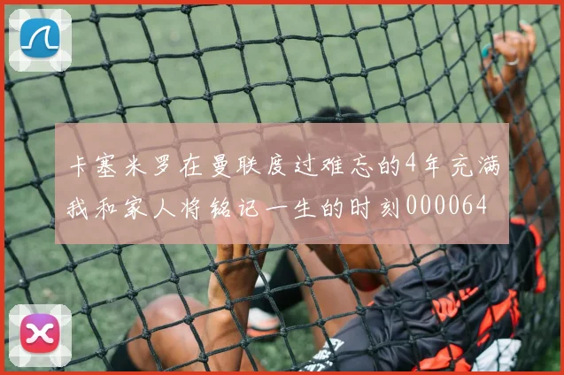 卡塞米罗在曼联度过难忘的4年充满我和家人将铭记一生的时刻0000644