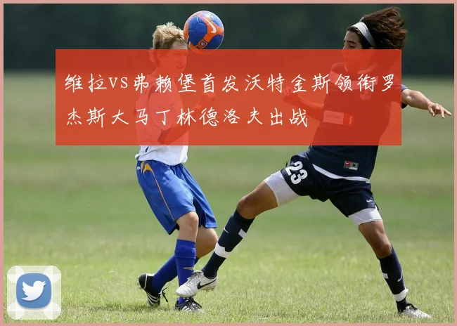 维拉vs弗赖堡首发沃特金斯领衔罗杰斯大马丁林德洛夫出战