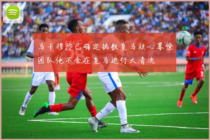 马卡穆帅已确定执教皇马核心幕僚团队他不会在皇马进行大清洗